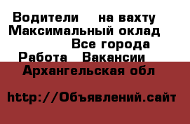 Водители BC на вахту. › Максимальный оклад ­ 79 200 - Все города Работа » Вакансии   . Архангельская обл.